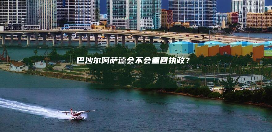 巴沙尔阿萨德会不会重回执政？